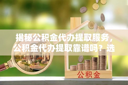 三江揭秘公积金代办提取服务，公积金代办提取靠谱吗？选择需谨慎